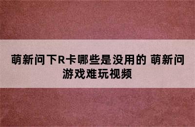 萌新问下R卡哪些是没用的 萌新问游戏难玩视频